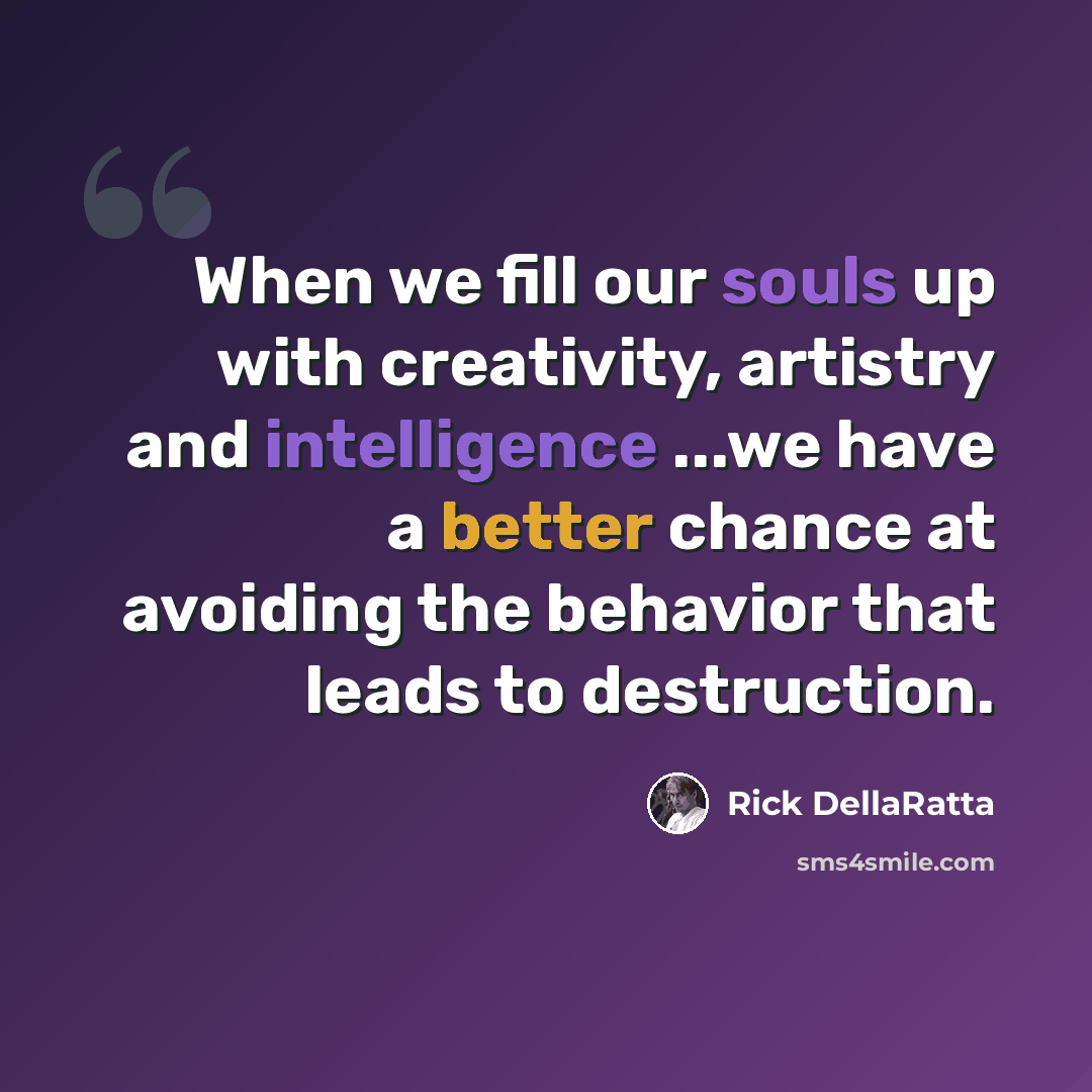 “When we fill our souls up with creativity, artistry and intelligence ...we have a better chance at avoiding the behavior that leads to destruction.” quote by Rick DellaRatta