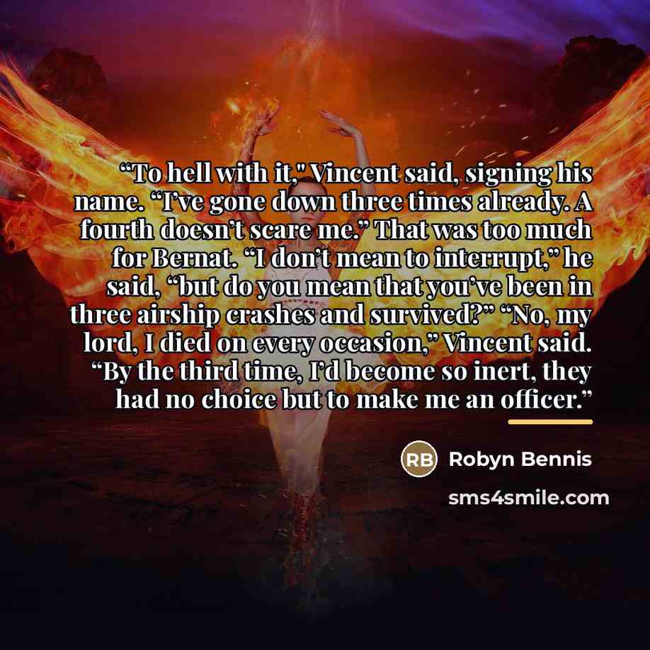 “To hell with it," Vincent said, signing his name. “I’ve gone down three times already. A fourth doesn’t scare me.” That was too much for Bernat. “I don’t mean to interrupt,” he said, “but do you mean that you’ve been in three airship crashes and survived?” “No, my lord, I died on every occasion,”…” quote by Robyn Bennis