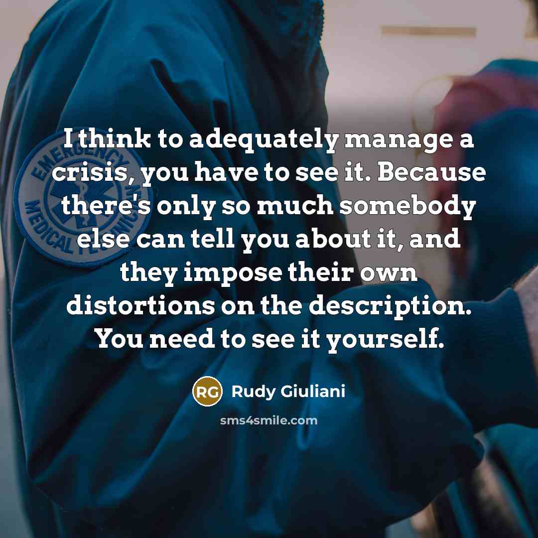 “I think to adequately manage a crisis, you have to see it. Because there's only so much somebody else can tell you about it, and they impose their own distortions on the description. You need to see it yourself.” quote by Rudy Giuliani