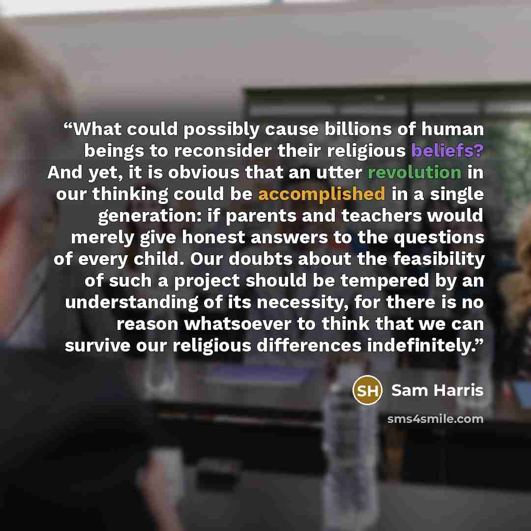 “What could possibly cause billions of human beings to reconsider their religious beliefs? And yet, it is obvious that an utter revolution in our thinking could be accomplished in a single generation: if parents and teachers would merely give honest answers to the questions of every child. Our…” quote by Sam Harris