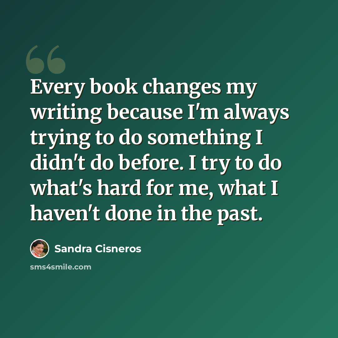 “Every book changes my writing because I'm always trying to do something I didn't do before. I try to do what's hard for me, what I haven't done in the past.” quote by Sandra Cisneros