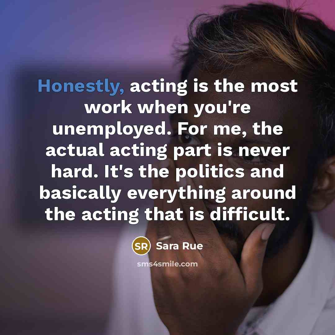 “Honestly, acting is the most work when you're unemployed. For me, the actual acting part is never hard. It's the politics and basically everything around the acting that is difficult.” quote by Sara Rue