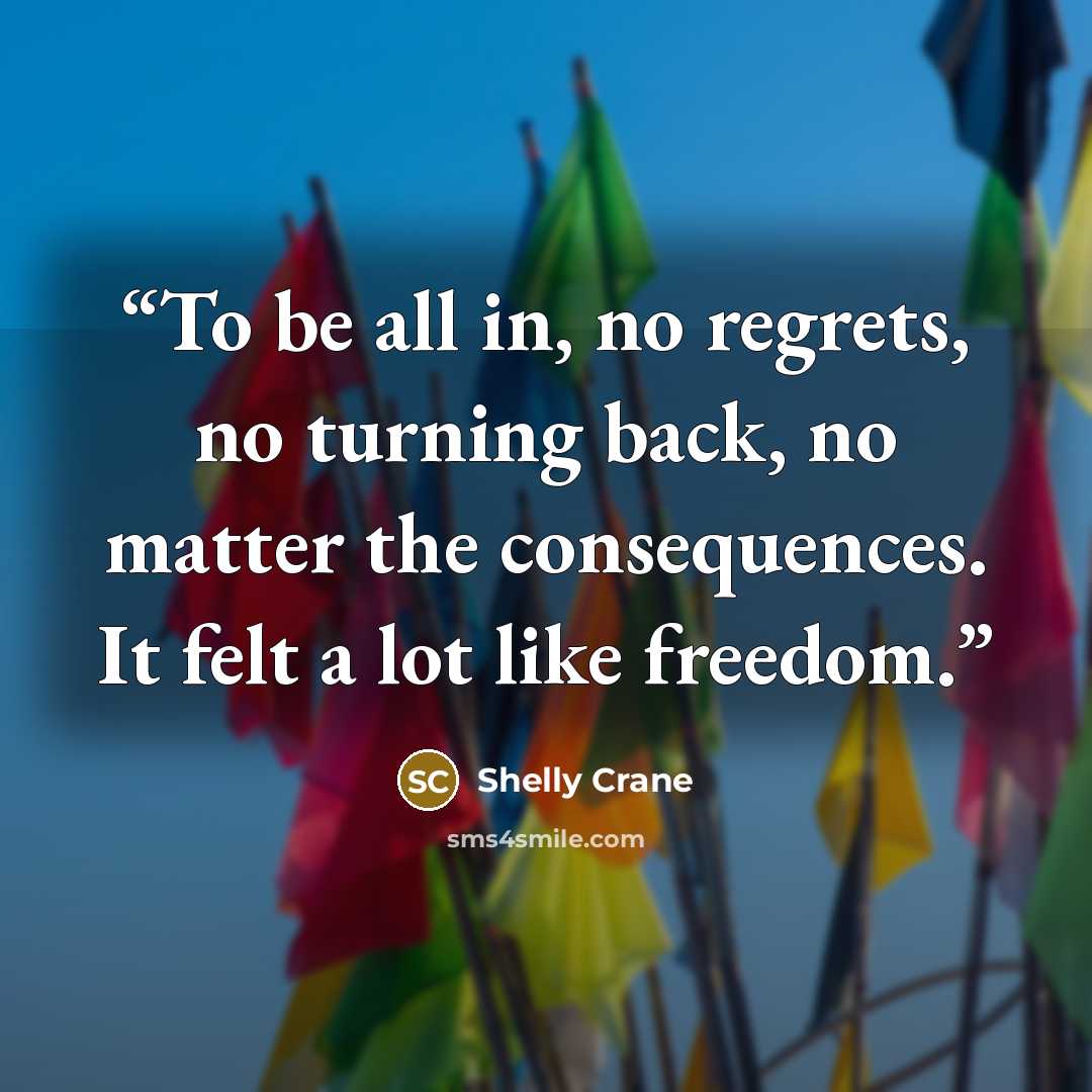 “To be all in, no regrets, no turning back, no matter the consequences. It felt a lot like freedom.” quote by Shelly Crane