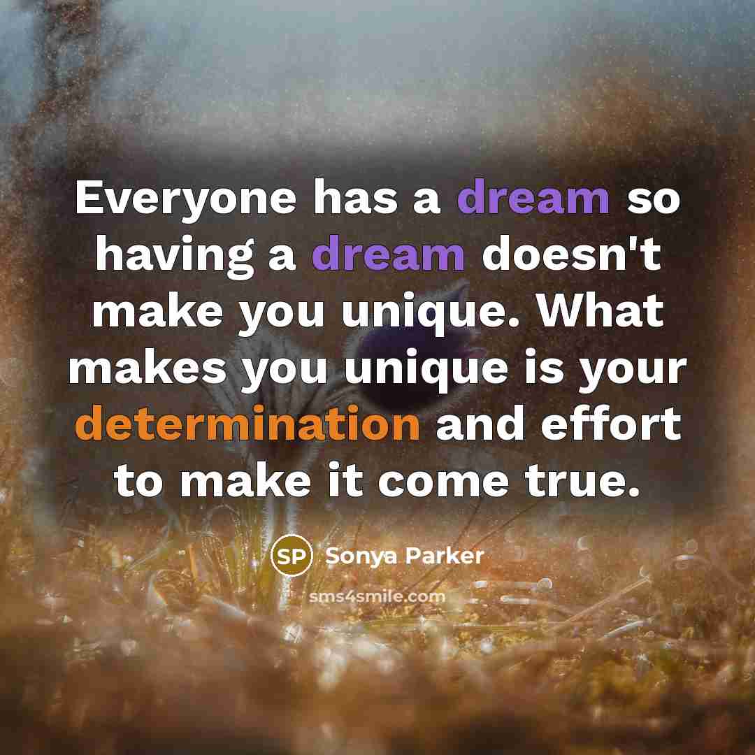 “Everyone has a dream so having a dream doesn't make you unique. What makes you unique is your determination and effort to make it come true.” quote by Sonya Parker