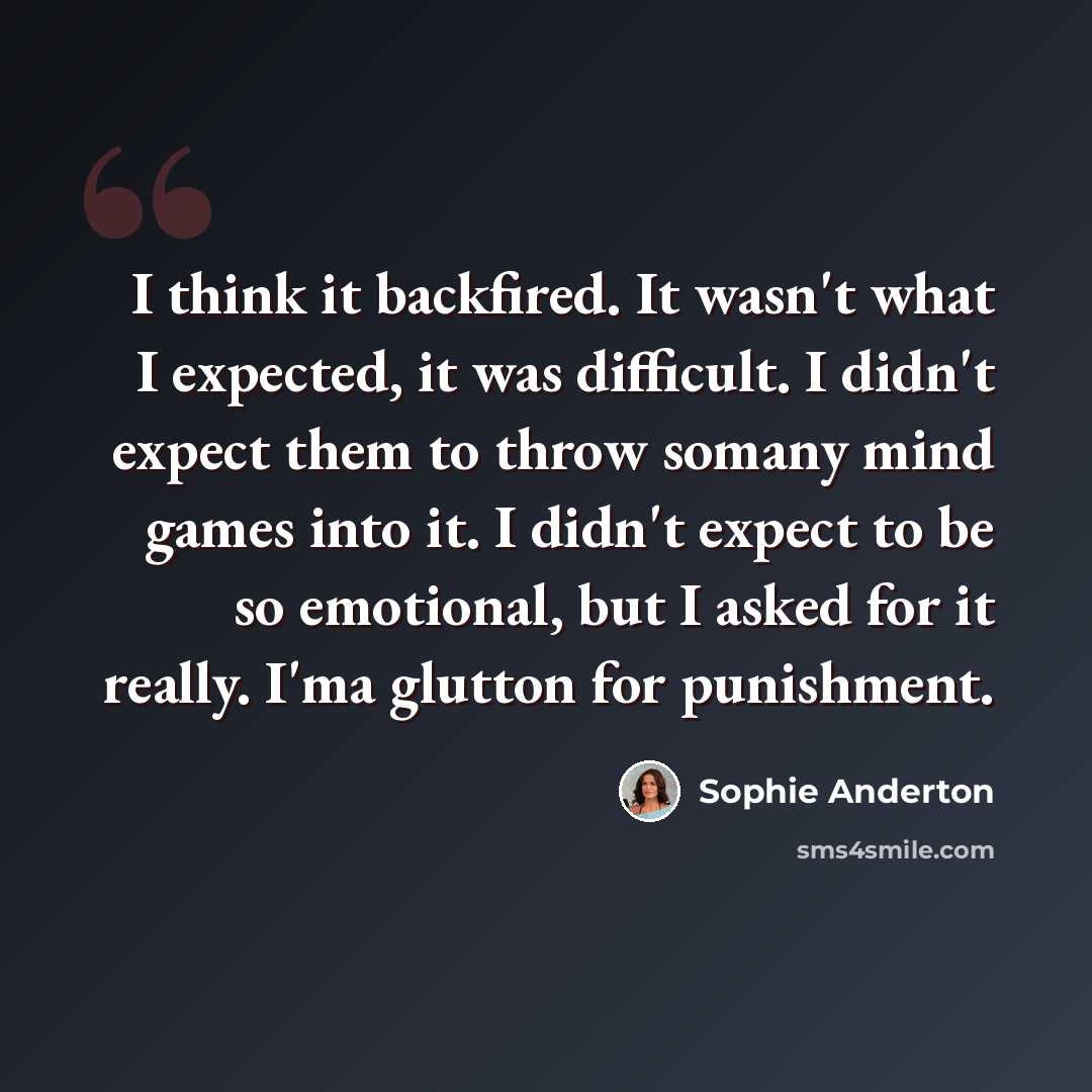 “I think it backfired. It wasn't what I expected, it was difficult. I didn't expect them to throw somany mind games into it. I didn't expect to be so emotional, but I asked for it really. I'ma glutton for punishment.” quote by Sophie Anderton