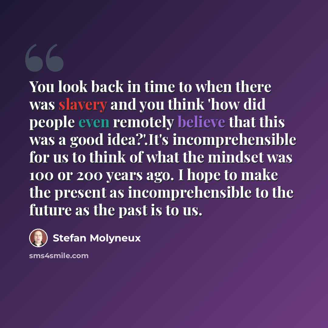 “You look back in time to when there was slavery and you think 'how did people even remotely believe that this was a good idea?'.It's incomprehensible for us to think of what the mindset was 100 or 200 years ago. I hope to make the present as incomprehensible to the future as the past is to us.” quote by Stefan Molyneux