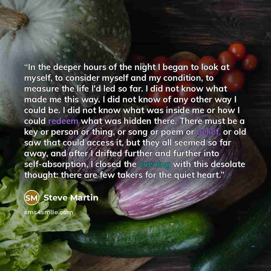 “In the deeper hours of the night I began to look at myself, to consider myself and my condition, to measure the life I'd led so far. I did not know what made me this way. I did not know of any other way I could be. I did not know what was inside me or how I could redeem what was hidden there…” quote by Steve Martin