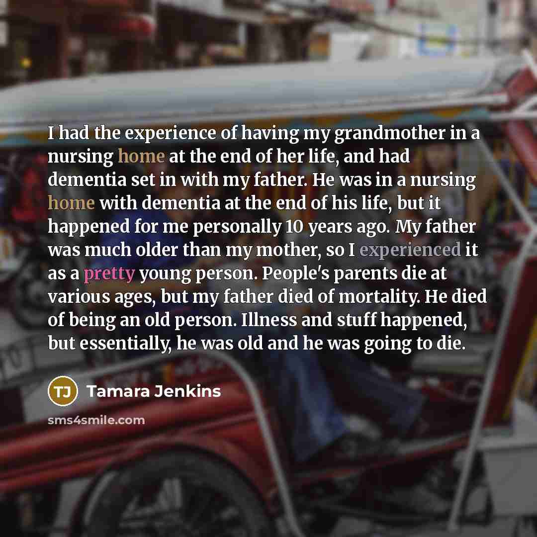 “I had the experience of having my grandmother in a nursing home at the end of her life, and had dementia set in with my father. He was in a nursing home with dementia at the end of his life, but it happened for me personally 10 years ago. My father was much older than my mother, so I experienced…” quote by Tamara Jenkins