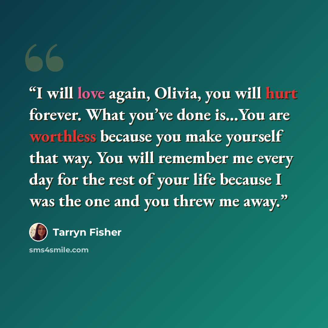 “I will love again, Olivia, you will hurt forever. What you’ve done is…You are worthless because you make yourself that way. You will remember me every day for the rest of your life because I was the one and you threw me away.” quote by Tarryn Fisher