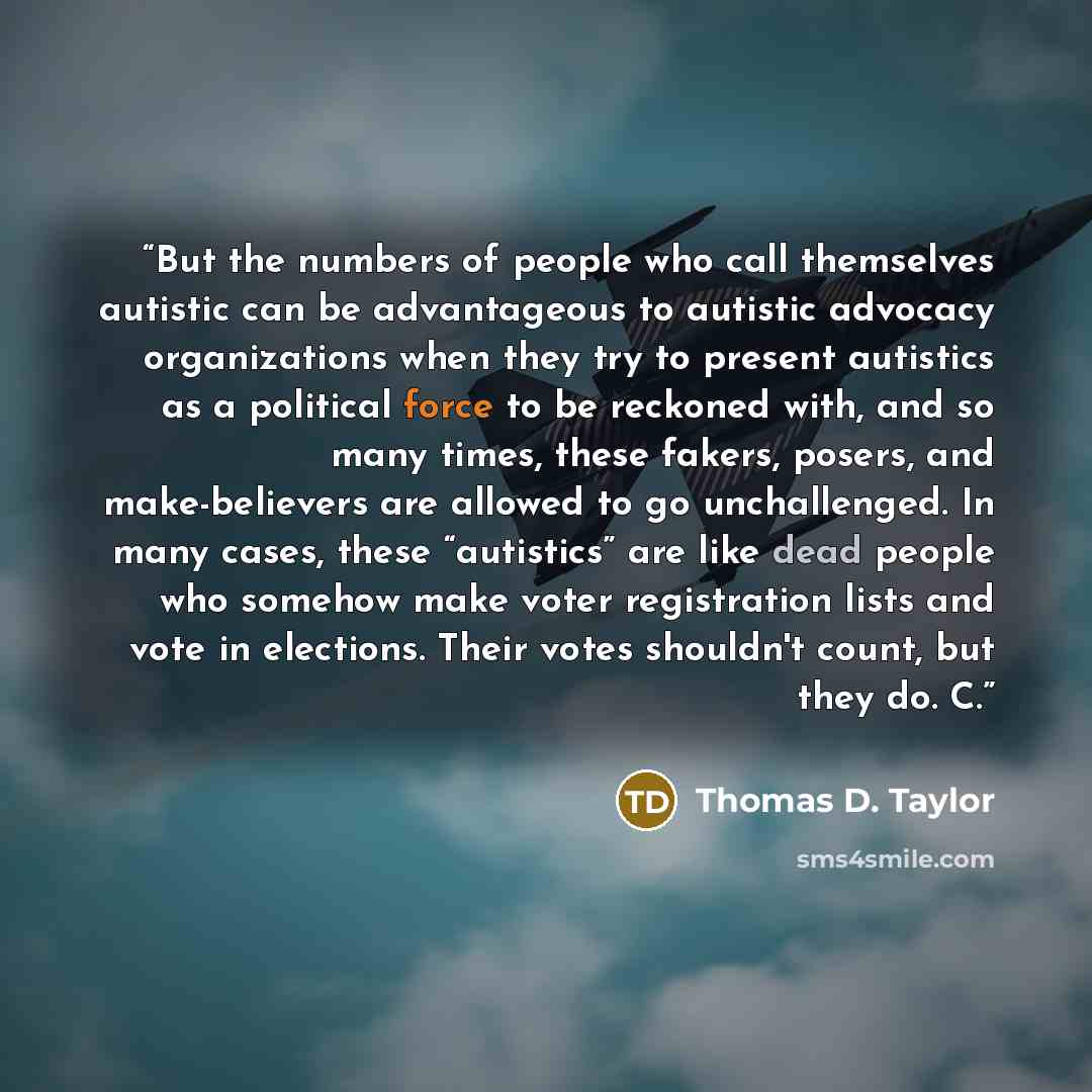 “But the numbers of people who call themselves autistic can be advantageous to autistic advocacy organizations when they try to present autistics as a political force to be reckoned with, and so many times, these fakers, posers, and make-believers are allowed to go unchallenged. In many cases…” quote by Thomas D. Taylor