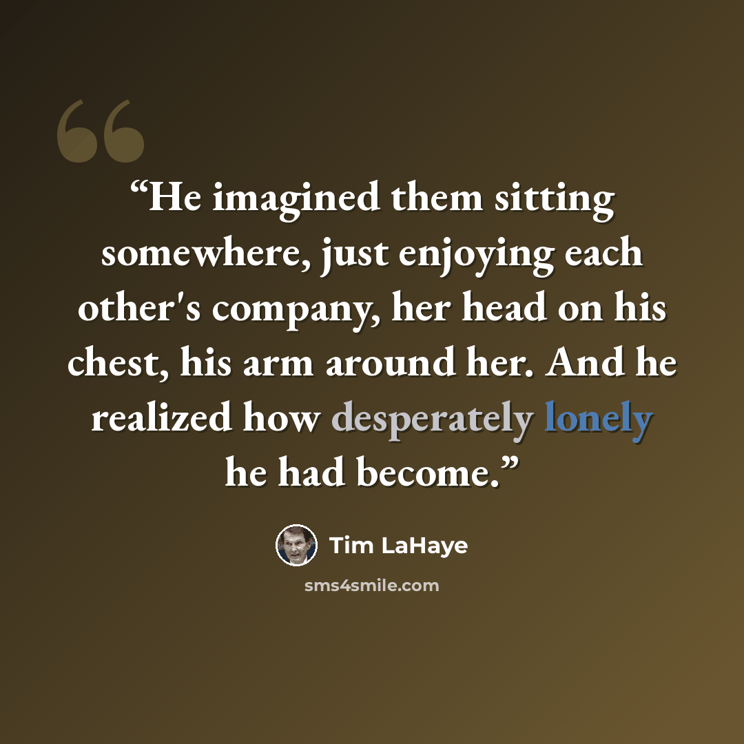 “He imagined them sitting somewhere, just enjoying each other's company, her head on his chest, his arm around her. And he realized how desperately lonely he had become.” quote by Tim LaHaye