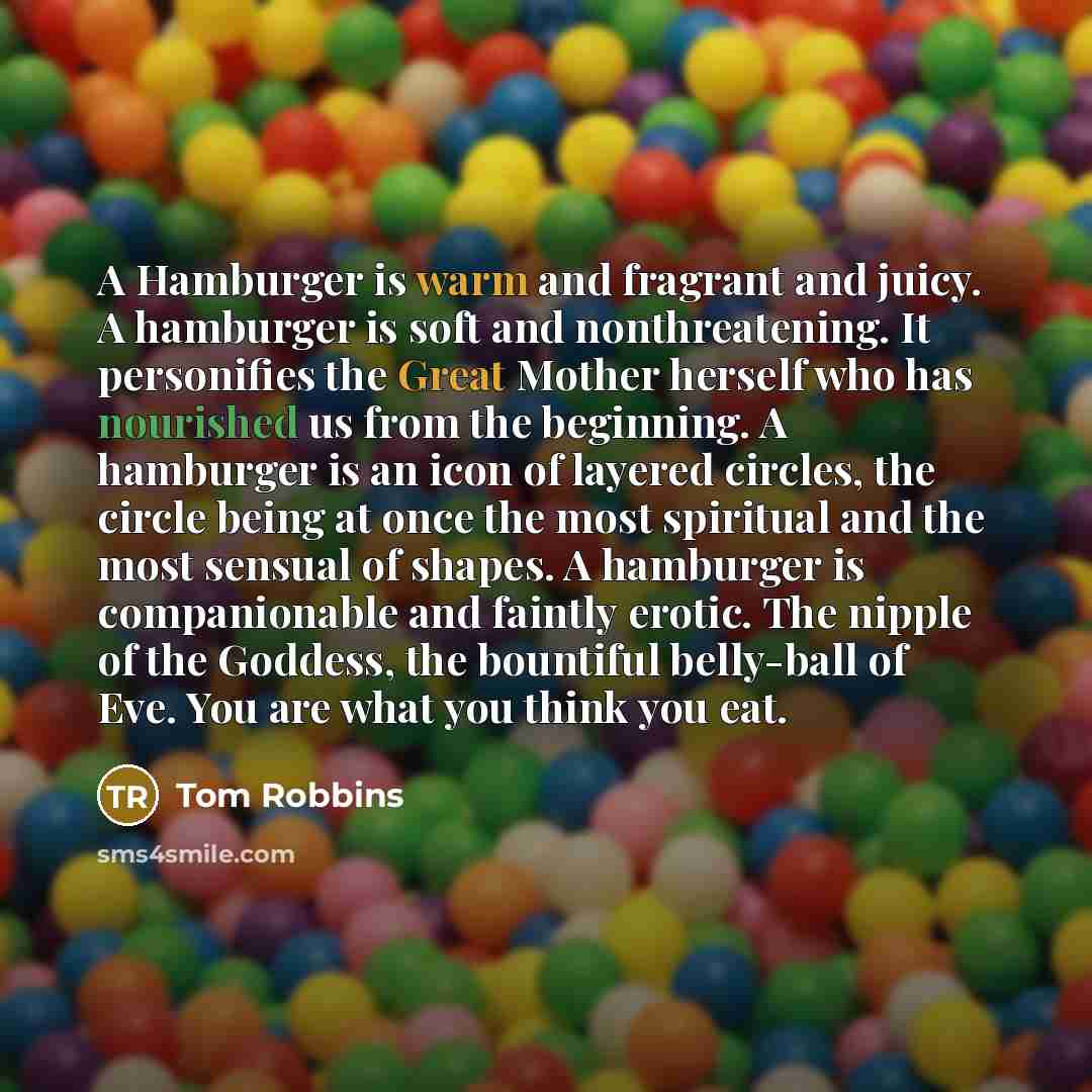 “A Hamburger is warm and fragrant and juicy. A hamburger is soft and nonthreatening. It personifies the Great Mother herself who has nourished us from the beginning. A hamburger is an icon of layered circles, the circle being at once the most spiritual and the most sensual of shapes. A hamburger is…” quote by Tom Robbins