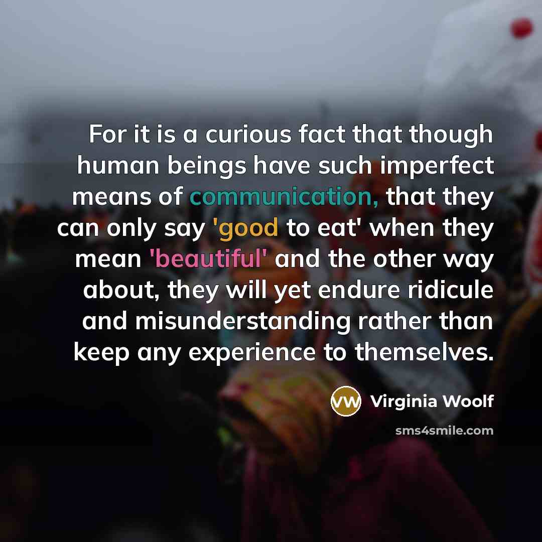 “For it is a curious fact that though human beings have such imperfect means of communication, that they can only say 'good to eat' when they mean 'beautiful' and the other way about, they will yet endure ridicule and misunderstanding rather than keep any experience to themselves.” quote by Virginia Woolf