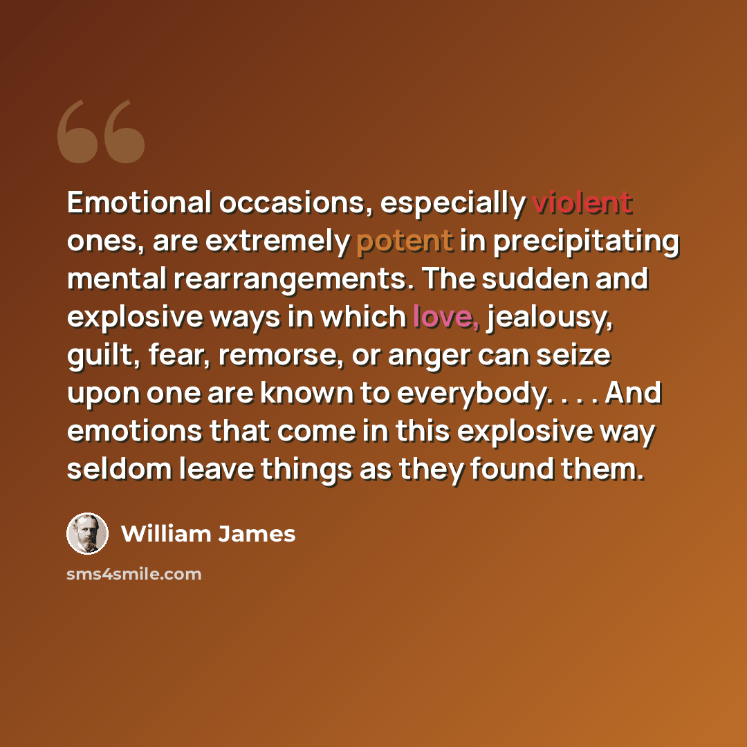 “Emotional occasions, especially violent ones, are extremely potent in precipitating mental rearrangements. The sudden and explosive ways in which love, jealousy, guilt, fear, remorse, or anger can seize upon one are known to everybody. . . . And emotions that come in this explosive way seldom…” quote by William James
