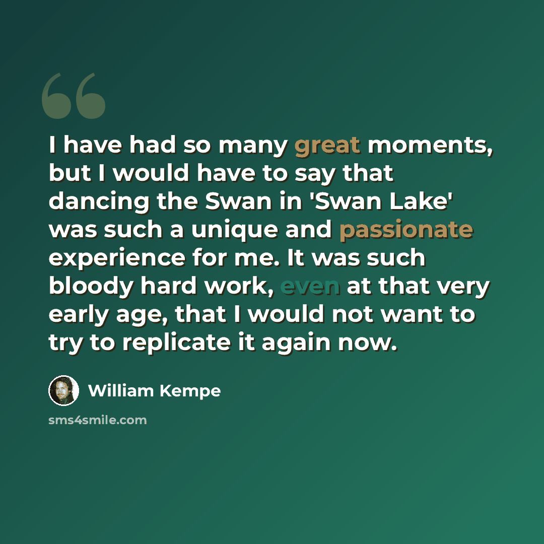 “I have had so many great moments, but I would have to say that dancing the Swan in 'Swan Lake' was such a unique and passionate experience for me. It was such bloody hard work, even at that very early age, that I would not want to try to replicate it again now.” quote by William Kempe