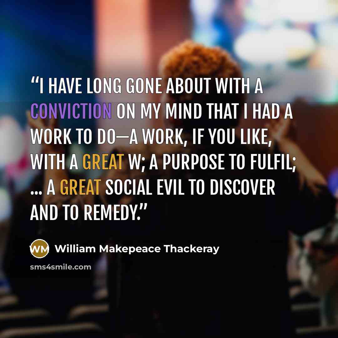 “I have long gone about with a conviction on my mind that I had a work to do—a Work, if you like, with a great W; a Purpose to fulfil; ... a Great Social Evil to Discover and to Remedy.” quote by William Makepeace Thackeray
