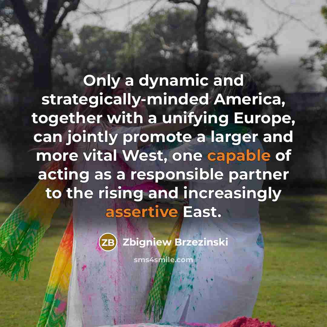 “Only a dynamic and strategically-minded America, together with a unifying Europe, can jointly promote a larger and more vital West, one capable of acting as a responsible partner to the rising and increasingly assertive East.” quote by Zbigniew Brzezinski