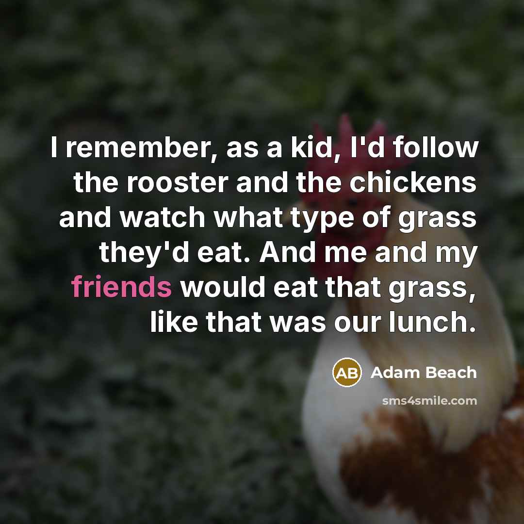 “I remember, as a kid, I'd follow the rooster and the chickens and watch what type of grass they'd eat. And me and my friends would eat that grass, like that was our lunch.” quote by Adam Beach