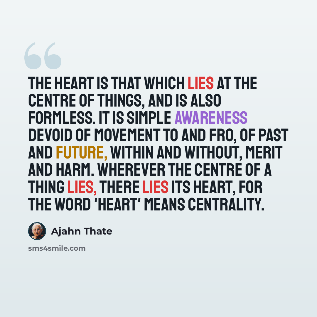 “The heart is that which lies at the centre of things, and is also formless. It is simple awareness devoid of movement to and fro, of past and future, within and without, merit and harm. Wherever the centre of a thing lies, there lies its heart, for the word 'heart' means centrality.” quote by Ajahn Thate