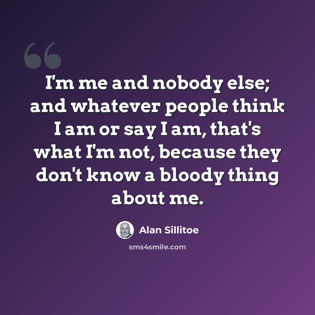 “I'm me and nobody else; and whatever people think I am or say I am, that's what I'm not, because they don't know a bloody thing about me.” quote by Alan Sillitoe