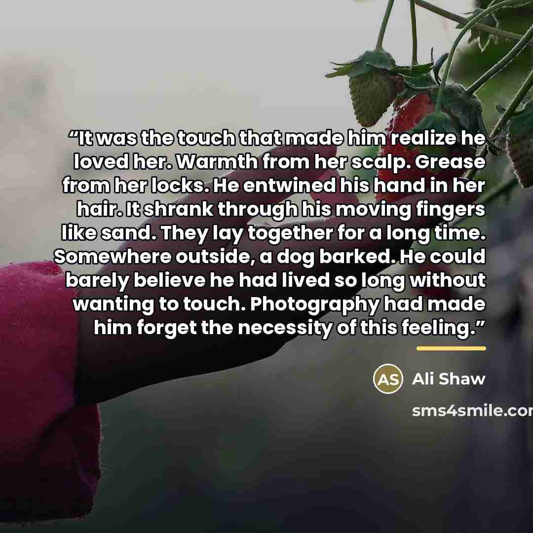 “It was the touch that made him realize he loved her. Warmth from her scalp. Grease from her locks. He entwined his hand in her hair. It shrank through his moving fingers like sand. They lay together for a long time. Somewhere outside, a dog barked. He could barely believe he had lived so long…” quote by Ali Shaw