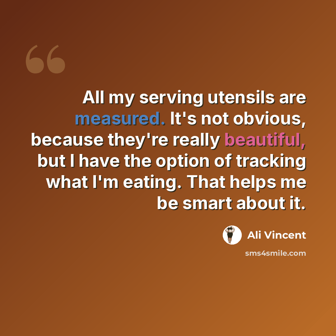 “All my serving utensils are measured. It's not obvious, because they're really beautiful, but I have the option of tracking what I'm eating. That helps me be smart about it.” quote by Ali Vincent