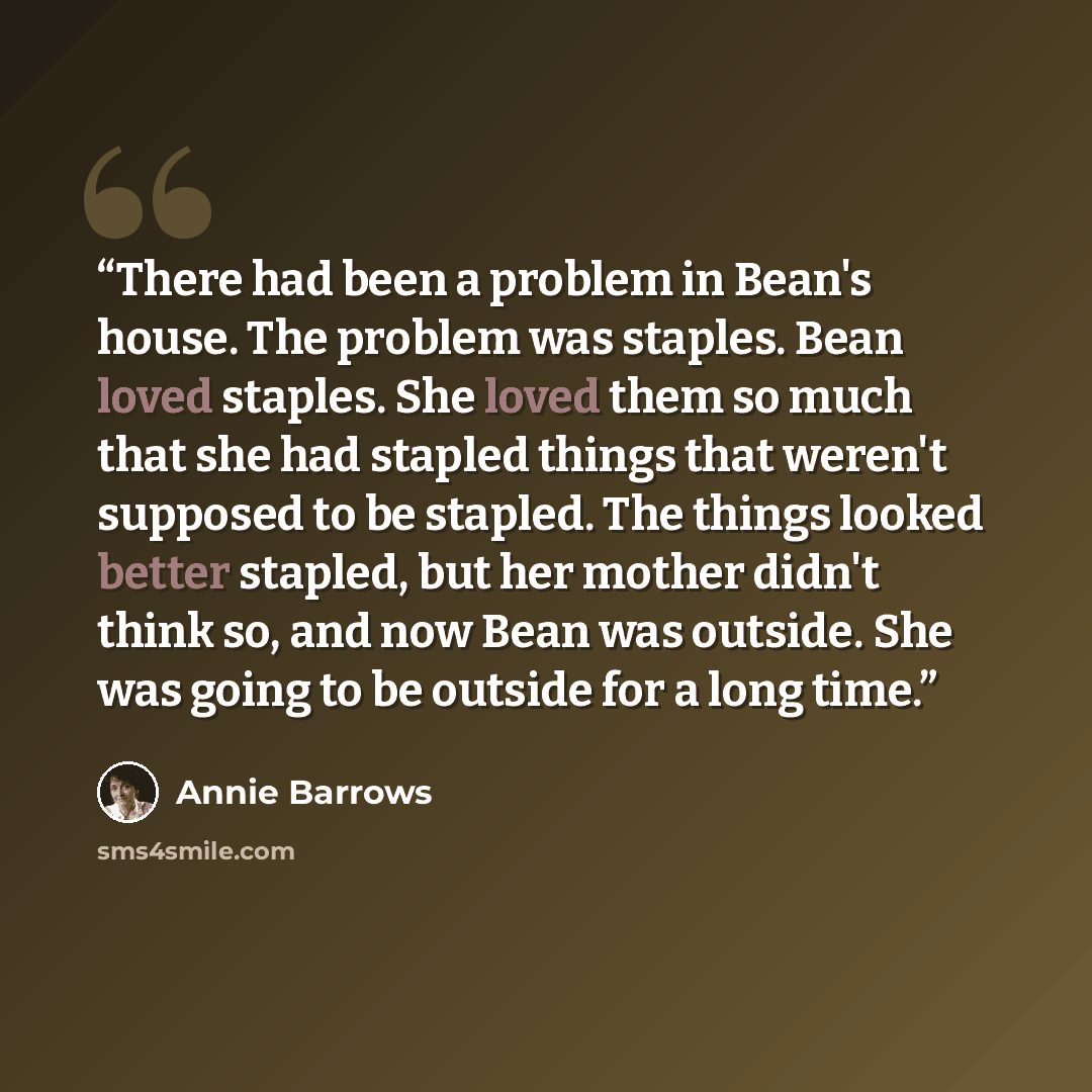 “There had been a problem in Bean's house. The problem was staples. Bean loved staples. She loved them so much that she had stapled things that weren't supposed to be stapled. The things looked better stapled, but her mother didn't think so, and now Bean was outside. She was going to be outside for…” quote by Annie Barrows