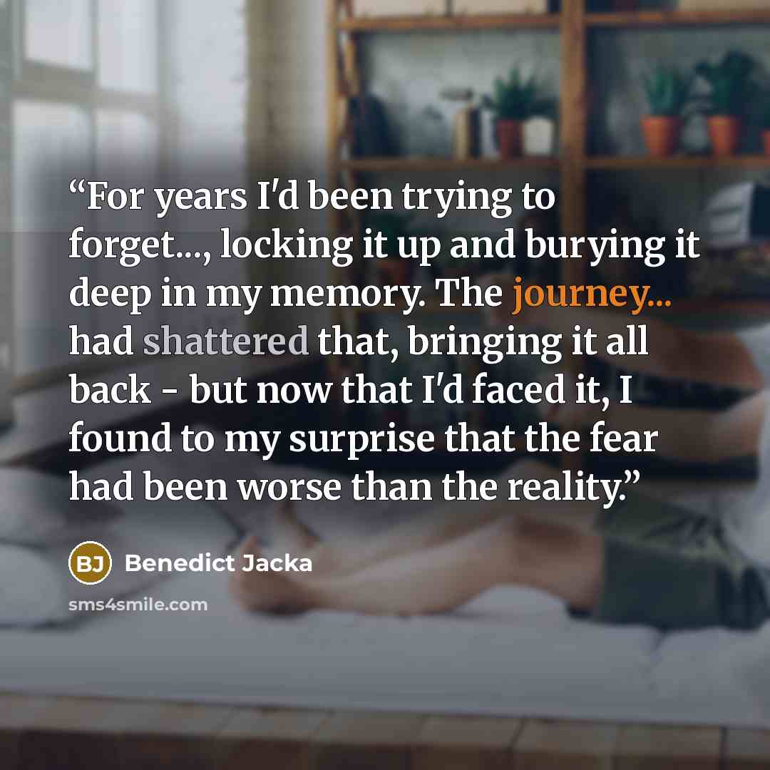 “For years I'd been trying to forget..., locking it up and burying it deep in my memory. The journey... had shattered that, bringing it all back - but now that I'd faced it, I found to my surprise that the fear had been worse than the reality.” quote by Benedict Jacka