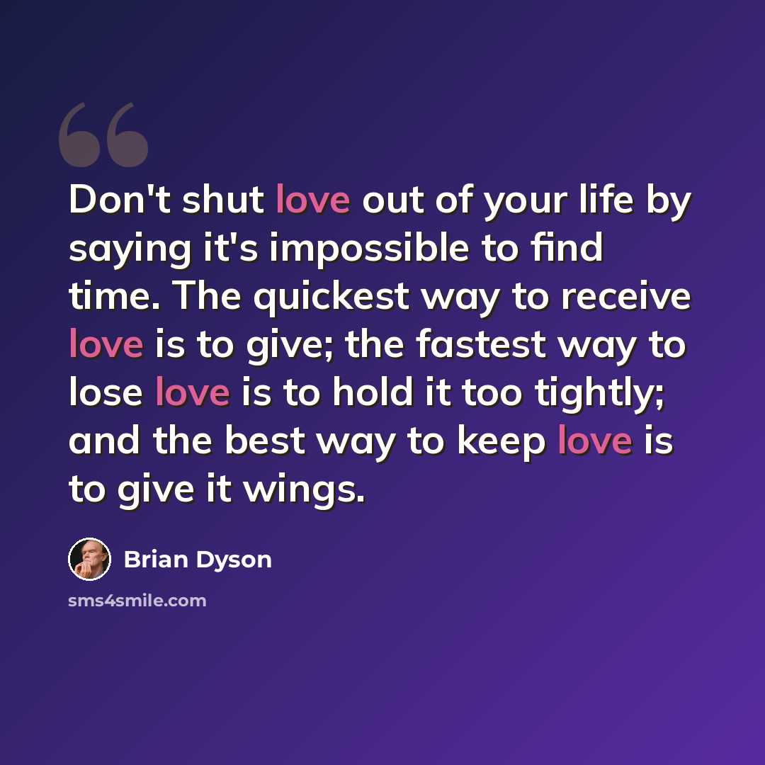 “Don't shut love out of your life by saying it's impossible to find time. The quickest way to receive love is to give; the fastest way to lose love is to hold it too tightly; and the best way to keep love is to give it wings.” quote by Brian Dyson