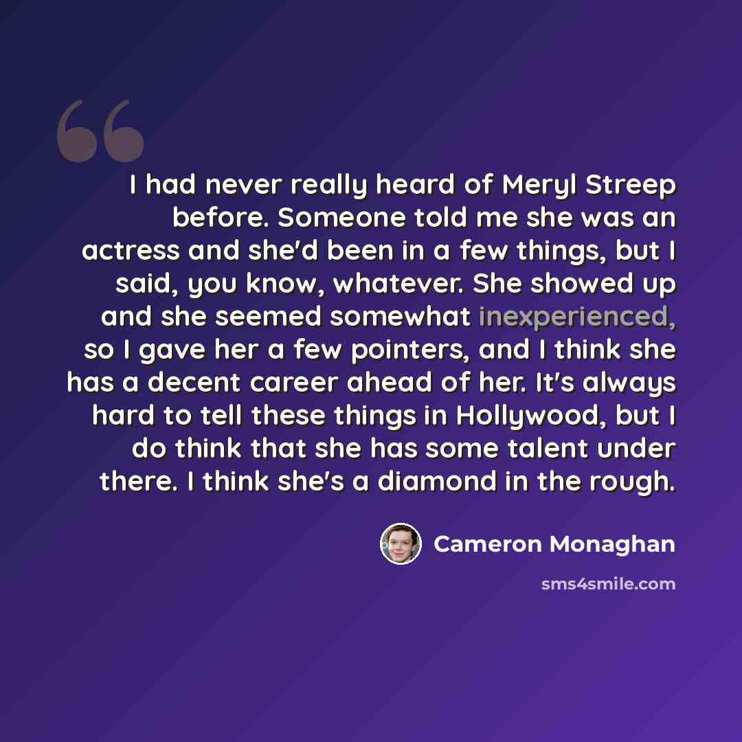 “I had never really heard of Meryl Streep before. Someone told me she was an actress and she'd been in a few things, but I said, you know, whatever. She showed up and she seemed somewhat inexperienced, so I gave her a few pointers, and I think she has a decent career ahead of her. It's always hard…” quote by Cameron Monaghan