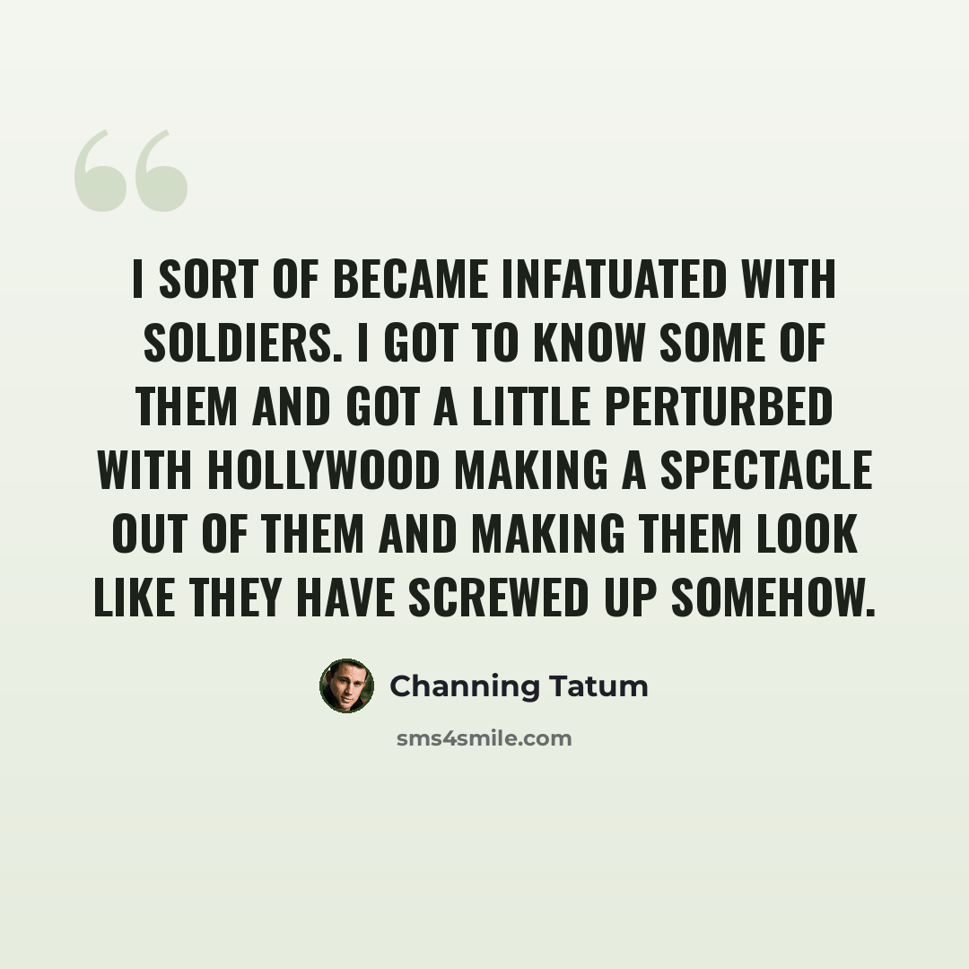 “I sort of became infatuated with soldiers. I got to know some of them and got a little perturbed with Hollywood making a spectacle out of them and making them look like they have screwed up somehow.” quote by Channing Tatum