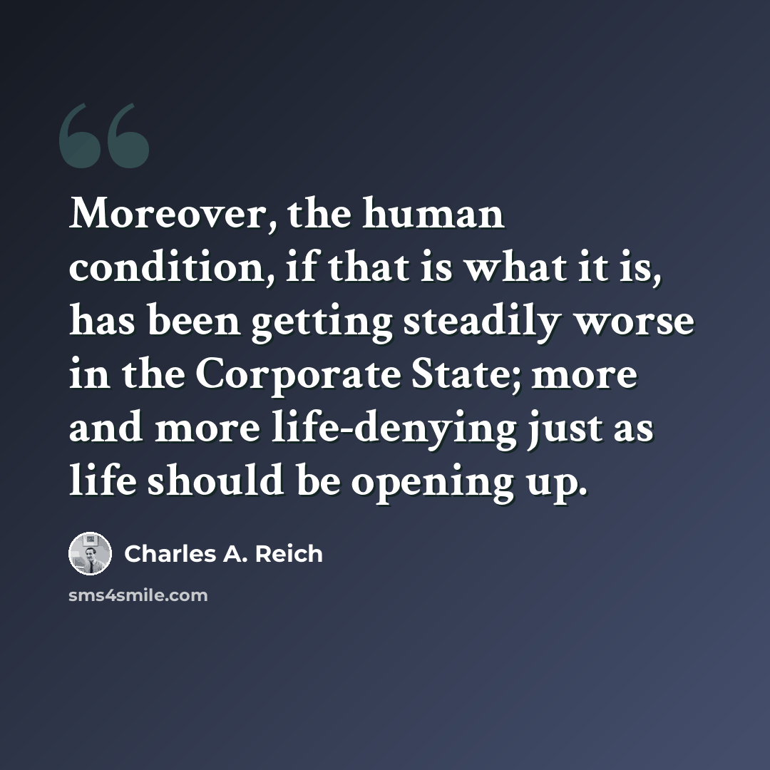 “Moreover, the human condition, if that is what it is, has been getting steadily worse in the Corporate State; more and more life-denying just as life should be opening up.” quote by Charles A. Reich