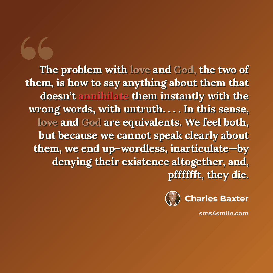 “The problem with love and God, the two of them, is how to say anything about them that doesn’t annihilate them instantly with the wrong words, with untruth. . . . In this sense, love and God are equivalents. We feel both, but because we cannot speak clearly about them, we end up–wordless…” quote by Charles Baxter