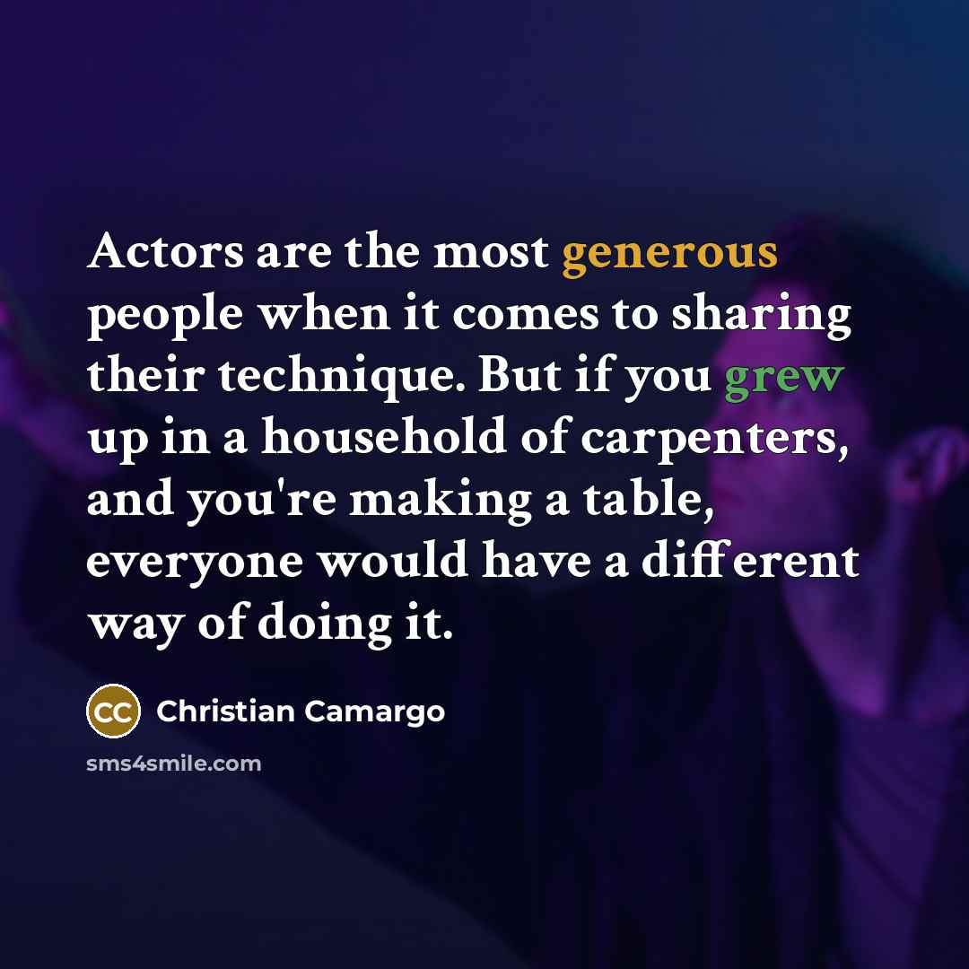 “Actors are the most generous people when it comes to sharing their technique. But if you grew up in a household of carpenters, and you're making a table, everyone would have a different way of doing it.” quote by Christian Camargo