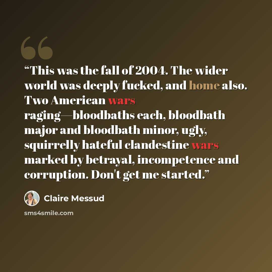 “This was the fall of 2004. The wider world was deeply fucked, and home also. Two American wars raging—bloodbaths each, bloodbath major and bloodbath minor, ugly, squirrelly hateful clandestine wars marked by betrayal, incompetence and corruption. Don't get me started.” quote by Claire Messud