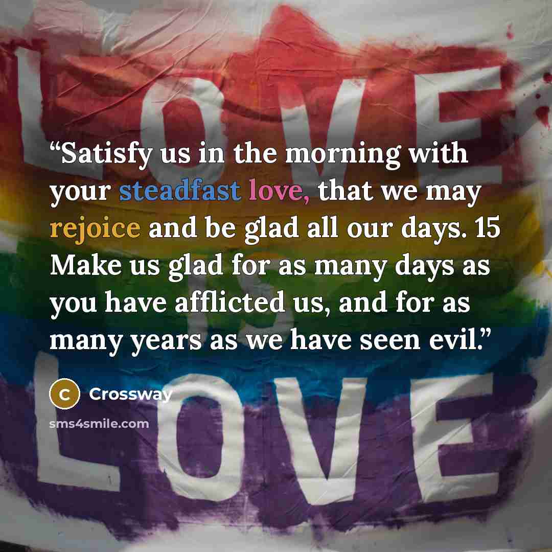 “Satisfy us in the morning with your steadfast love, that we may rejoice and be glad all our days. 15 Make us glad for as many days as you have afflicted us, and for as many years as we have seen evil.” quote by Crossway