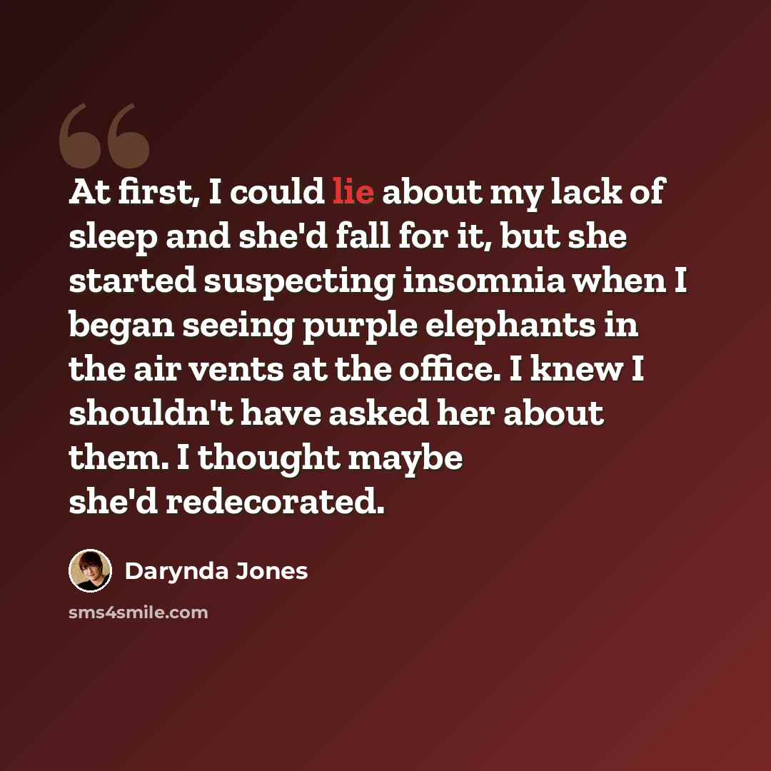 “At first, I could lie about my lack of sleep and she'd fall for it, but she started suspecting insomnia when I began seeing purple elephants in the air vents at the office. I knew I shouldn't have asked her about them. I thought maybe she'd redecorated.” quote by Darynda Jones