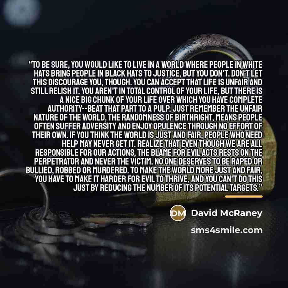 “To be sure, you would like to live in a world where people in white hats bring people in black hats to justice, but you don't. Don't let this discourage you, though. You can accept that life is unfair and still relish it. You aren't in total control of your life, but there is a nice big chunk of…” quote by David McRaney