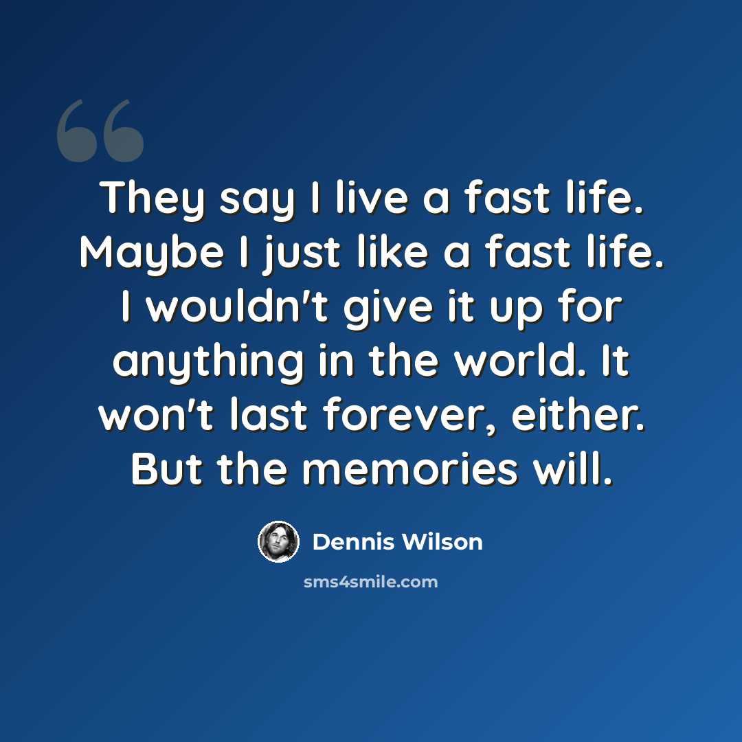 “They say I live a fast life. Maybe I just like a fast life. I wouldn't give it up for anything in the world. It won't last forever, either. But the memories will.” quote by Dennis Wilson