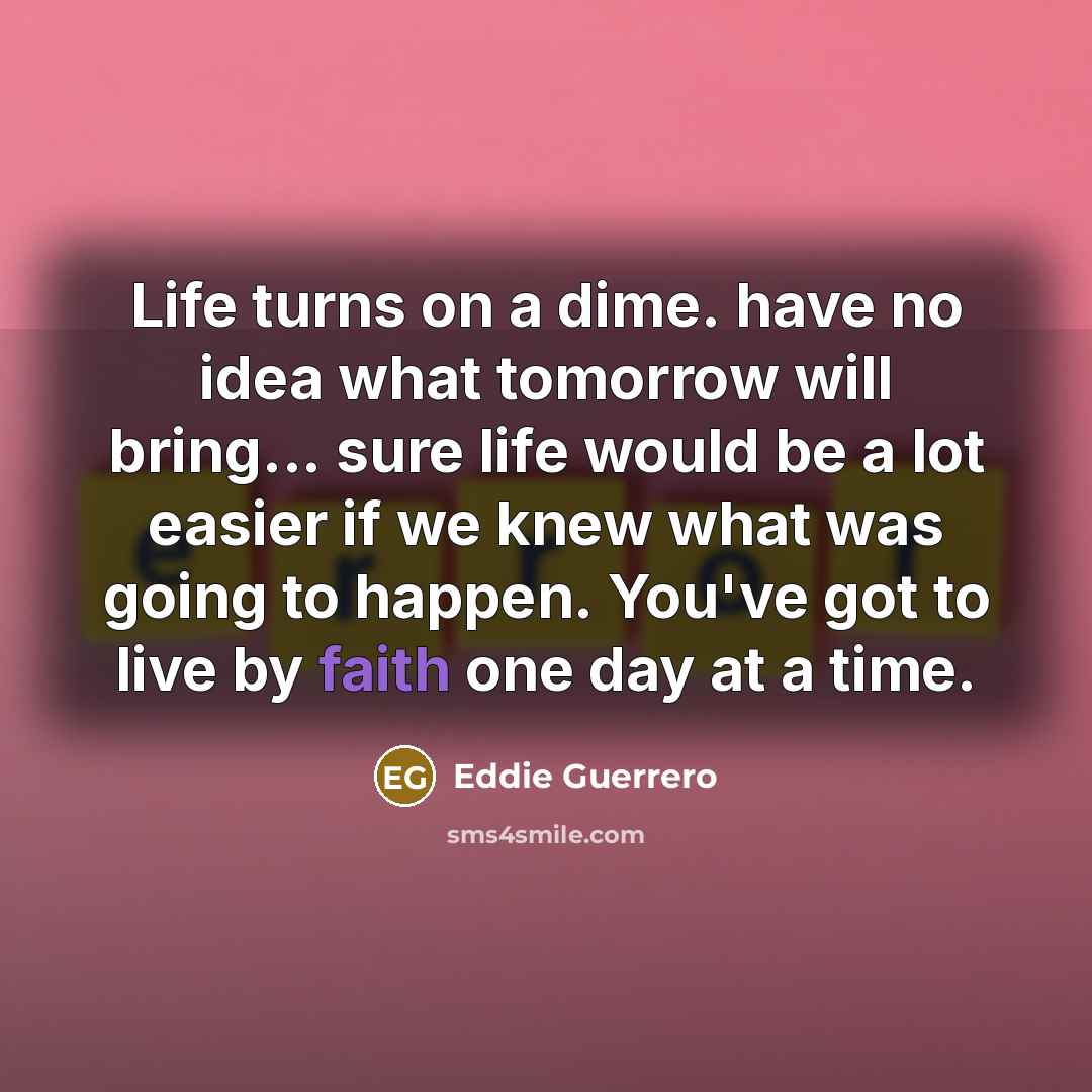 “Life turns on a dime. have no idea what tomorrow will bring... sure life would be a lot easier if we knew what was going to happen. You've got to live by faith one day at a time.” quote by Eddie Guerrero