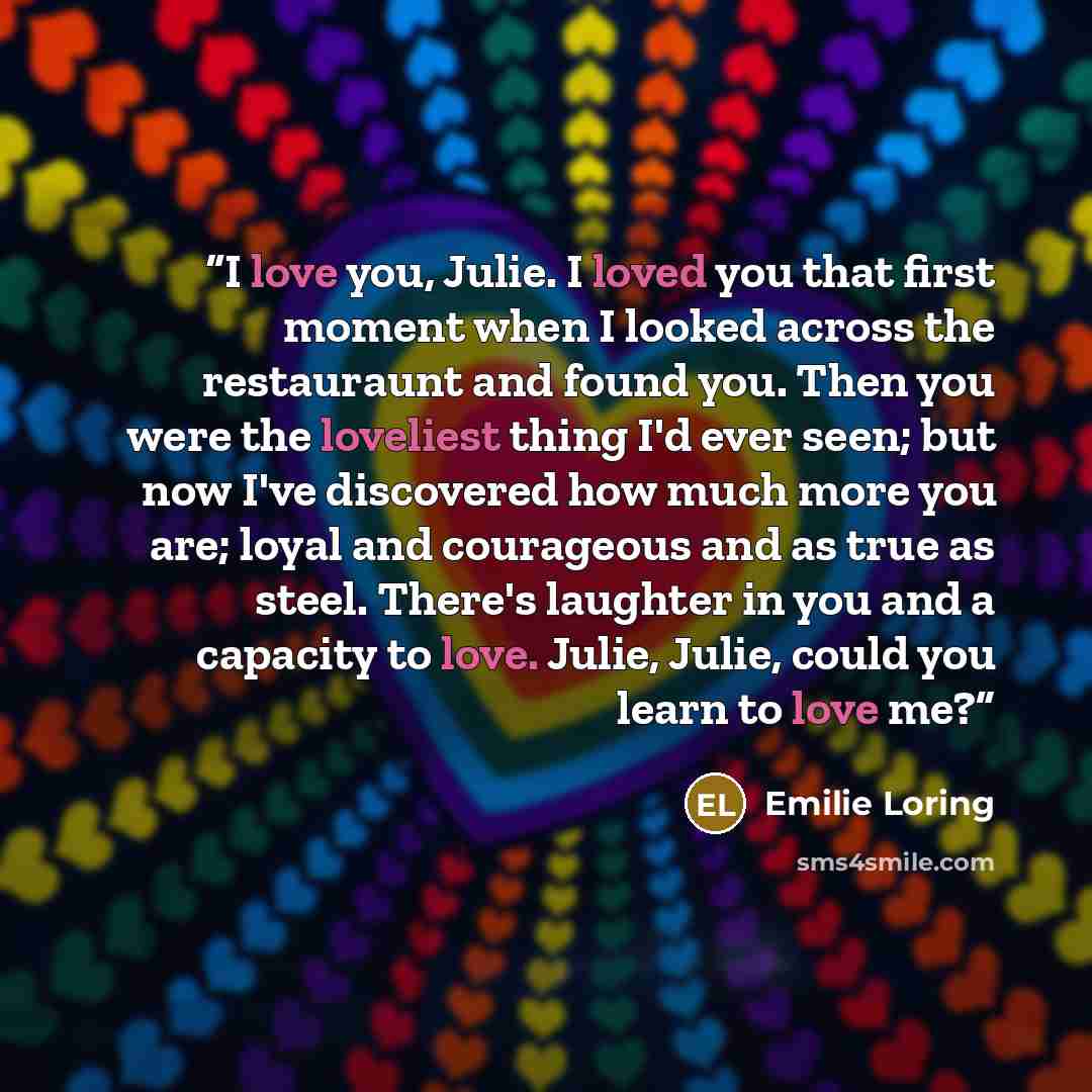 “I love you, Julie. I loved you that first moment when I looked across the restauraunt and found you. Then you were the loveliest thing I'd ever seen; but now I've discovered how much more you are; loyal and courageous and as true as steel. There's laughter in you and a capacity to love. Julie…” quote by Emilie Loring
