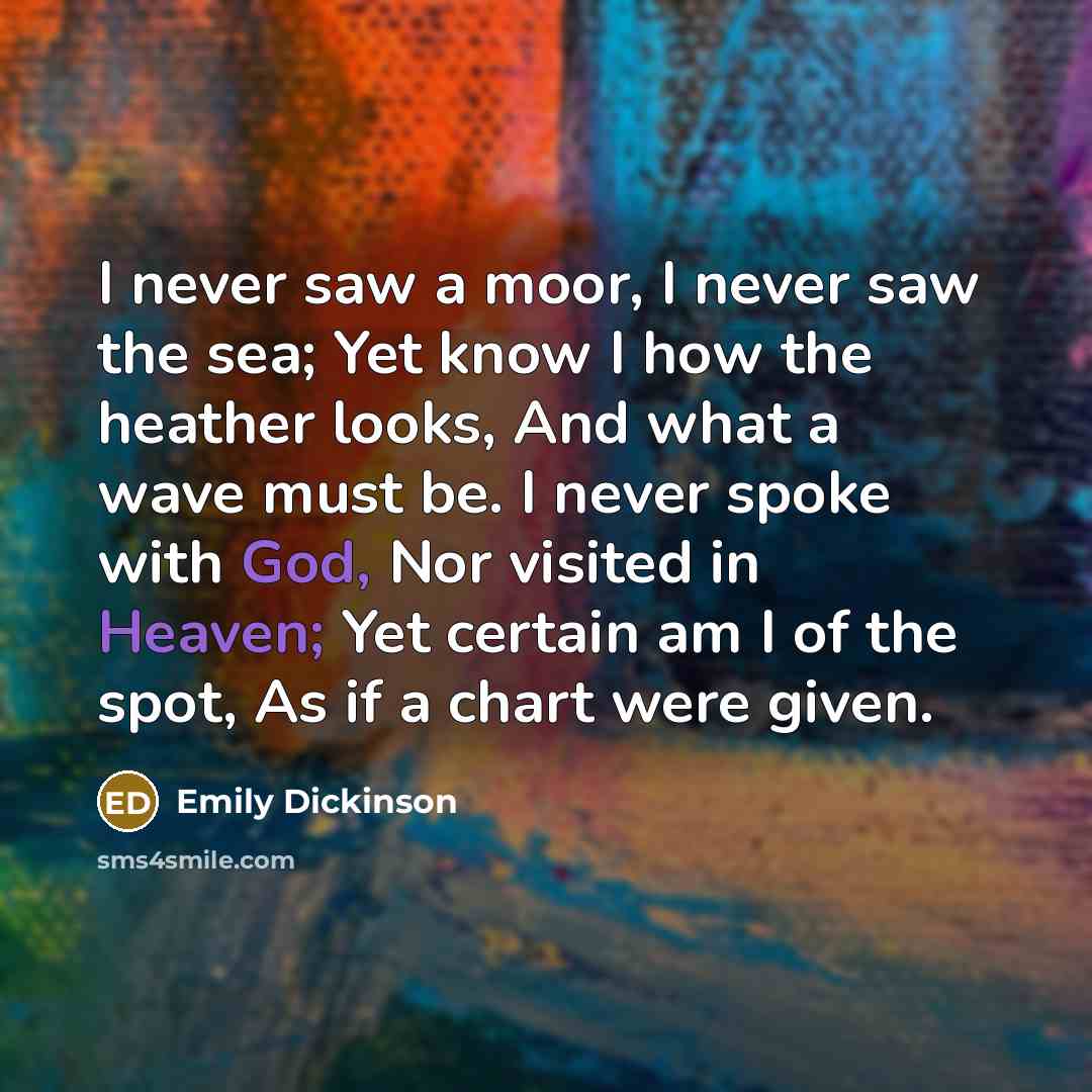 “I never saw a moor, I never saw the sea; Yet know I how the heather looks, And what a wave must be. I never spoke with God, Nor visited in Heaven; Yet certain am I of the spot, As if a chart were given.” quote by Emily Dickinson