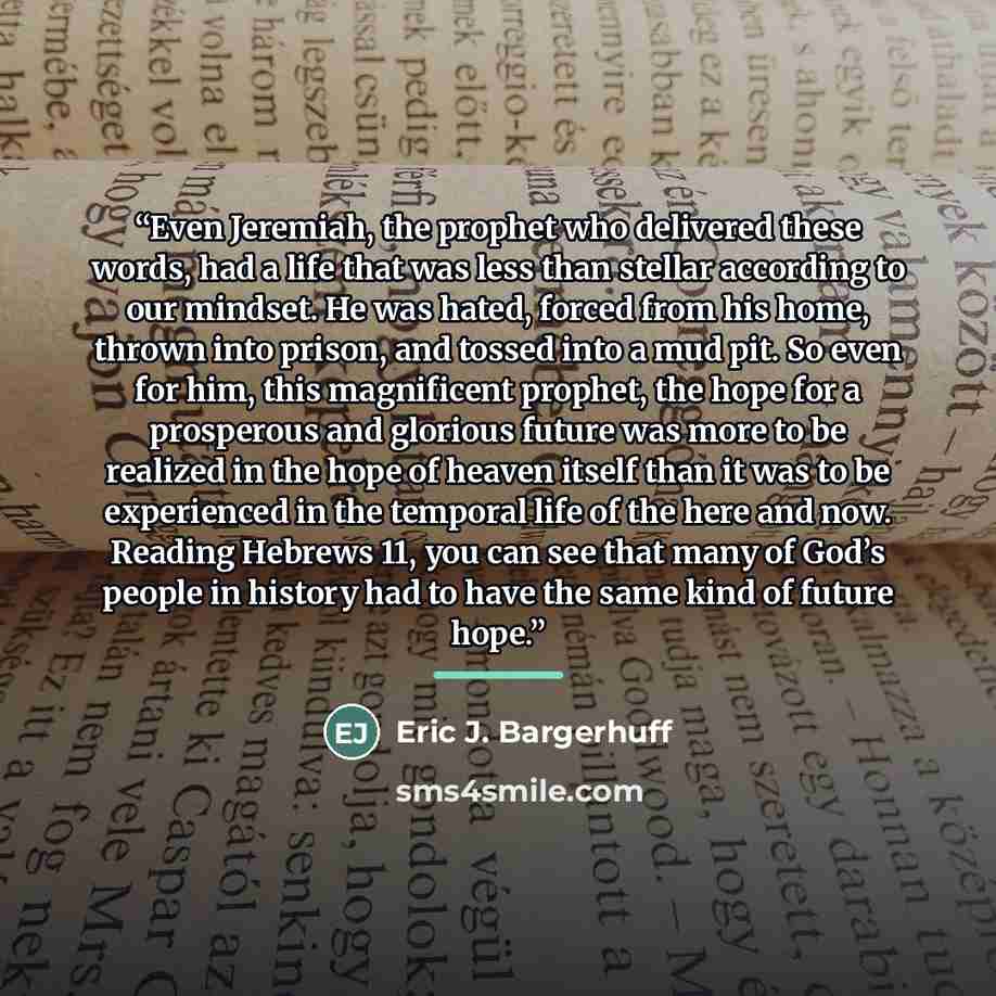 “Even Jeremiah, the prophet who delivered these words, had a life that was less than stellar according to our mindset. He was hated, forced from his home, thrown into prison, and tossed into a mud pit. So even for him, this magnificent prophet, the hope for a prosperous and glorious future was more…” quote by Eric J. Bargerhuff