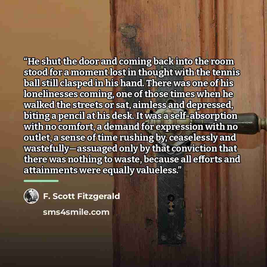 “He shut the door and coming back into the room stood for a moment lost in thought with the tennis ball still clasped in his hand. There was one of his lonelinesses coming, one of those times when he walked the streets or sat, aimless and depressed, biting a pencil at his desk. It was a…” quote by F. Scott Fitzgerald