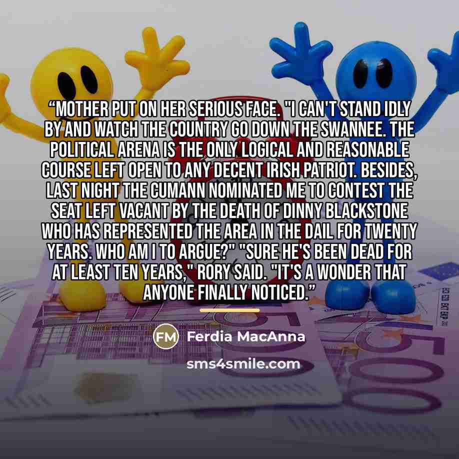“Mother put on her serious face. "I can't stand idly by and watch the country go down the Swannee. The political arena is the only logical and reasonable course left open to any decent Irish patriot. Besides, last night the cumann nominated me to contest the seat left vacant by the death of Dinny…” quote by Ferdia MacAnna