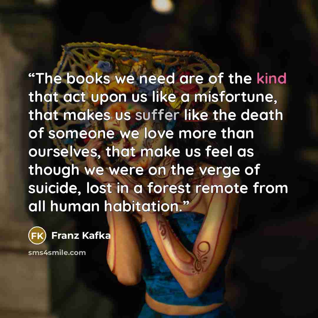 “The books we need are of the kind that act upon us like a misfortune, that makes us suffer like the death of someone we love more than ourselves, that make us feel as though we were on the verge of suicide, lost in a forest remote from all human habitation.” quote by Franz Kafka