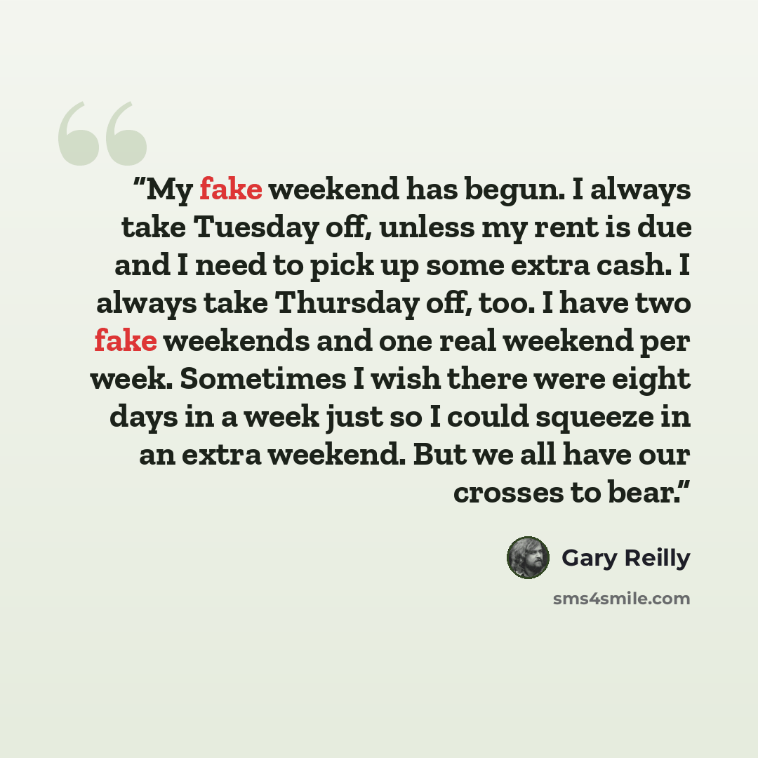“My fake weekend has begun. I always take Tuesday off, unless my rent is due and I need to pick up some extra cash. I always take Thursday off, too. I have two fake weekends and one real weekend per week. Sometimes I wish there were eight days in a week just so I could squeeze in an extra weekend…” quote by Gary Reilly
