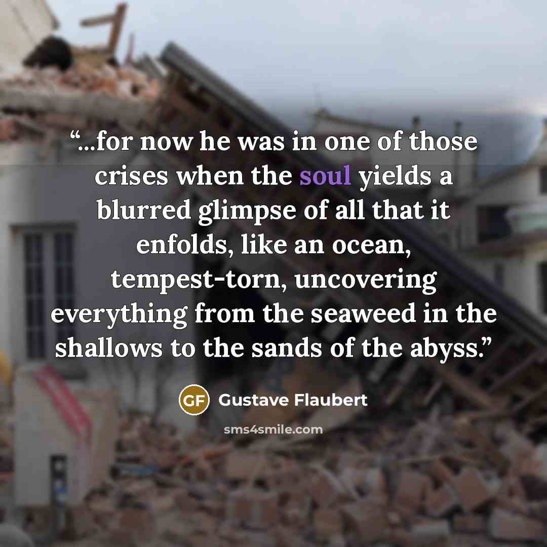 “...for now he was in one of those crises when the soul yields a blurred glimpse of all that it enfolds, like an ocean, tempest-torn, uncovering everything from the seaweed in the shallows to the sands of the abyss.” quote by Gustave Flaubert