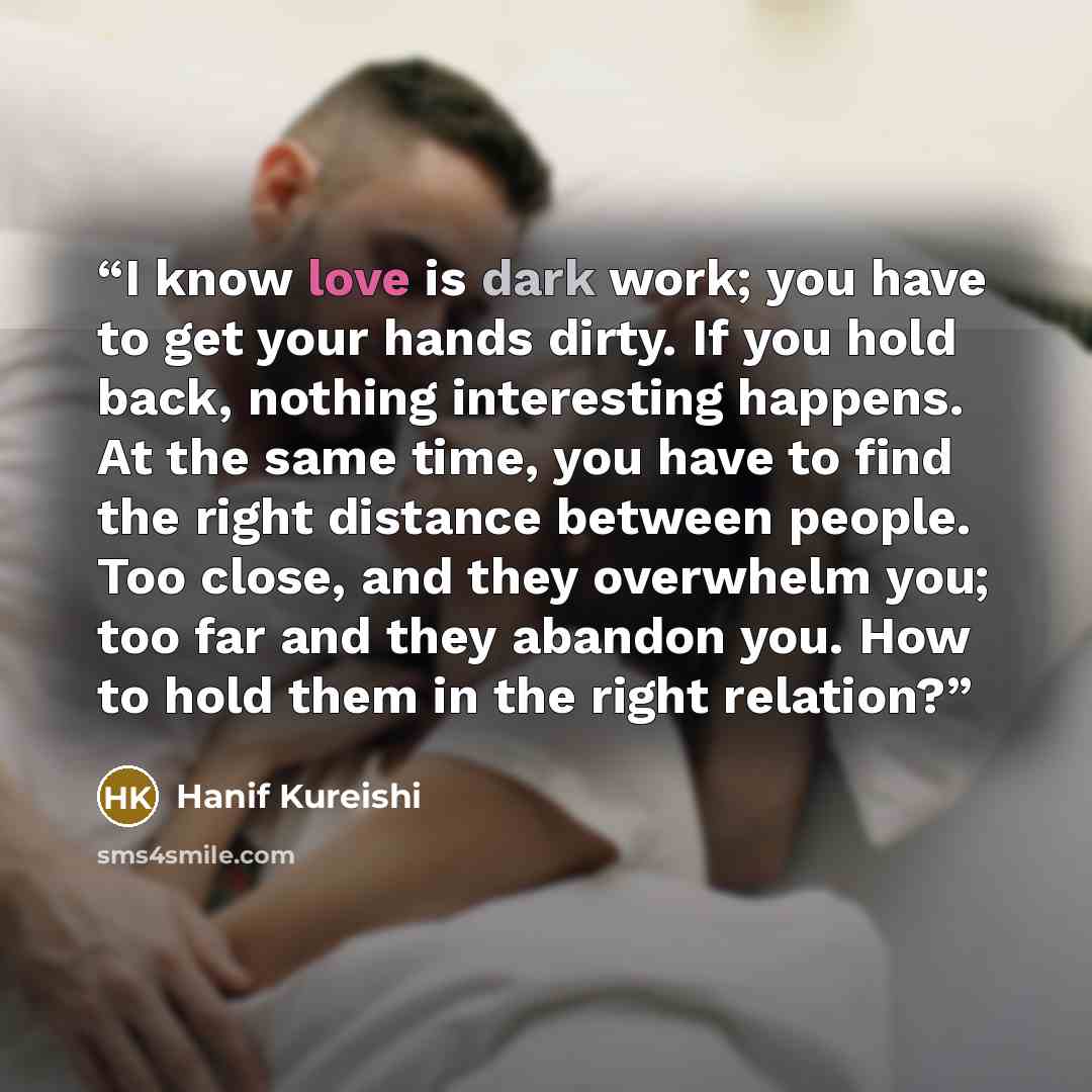 “I know love is dark work; you have to get your hands dirty. If you hold back, nothing interesting happens. At the same time, you have to find the right distance between people. Too close, and they overwhelm you; too far and they abandon you. How to hold them in the right relation?” quote by Hanif Kureishi