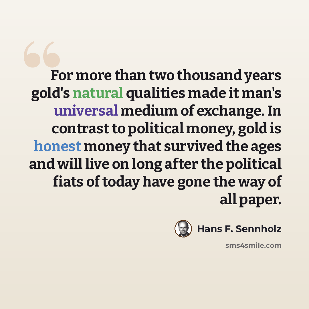 “For more than two thousand years gold's natural qualities made it man's universal medium of exchange. In contrast to political money, gold is honest money that survived the ages and will live on long after the political fiats of today have gone the way of all paper.” quote by Hans F. Sennholz